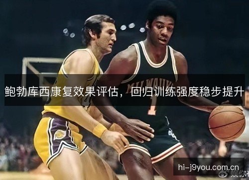 鲍勃库西康复效果评估,回归训练强度稳步提升 鲍勃库西康复效果评估,回归训练强度稳步提升